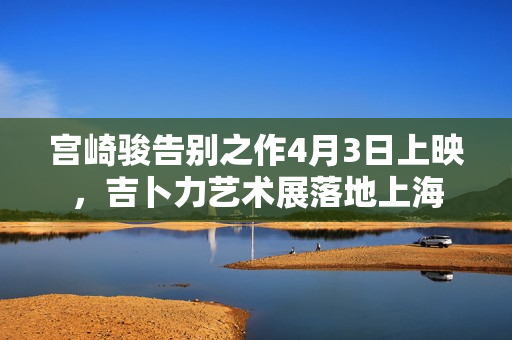宫崎骏告别之作4月3日上映，吉卜力艺术展落地上海