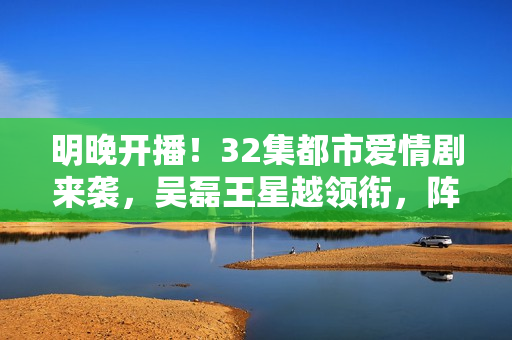 明晚开播！32集都市爱情剧来袭，吴磊王星越领衔，阵容雄厚