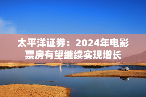 太平洋证券：2024年电影票房有望继续实现增长