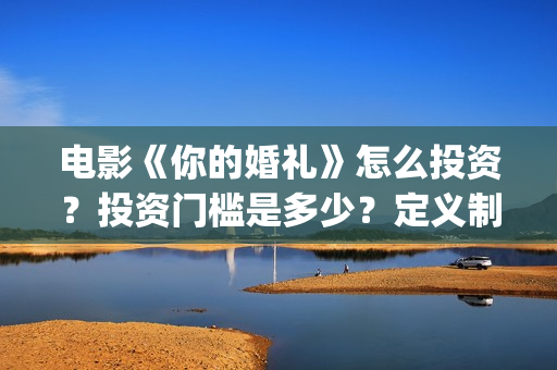 电影《你的婚礼》怎么投资？投资门槛是多少？定义制作成本是多少？(章若楠电影你的婚礼)