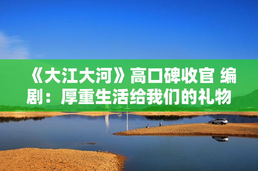 《大江大河》高口碑收官 编剧：厚重生活给我们的礼物