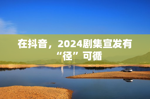 在抖音，2024剧集宣发有“径”可循