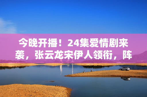 今晚开播！24集爱情剧来袭，张云龙宋伊人领衔，阵容雄厚