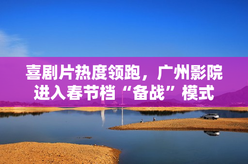 喜剧片热度领跑，广州影院进入春节档“备战”模式