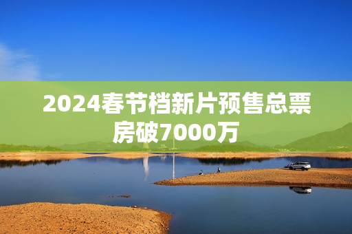 2024春节档新片预售总票房破7000万