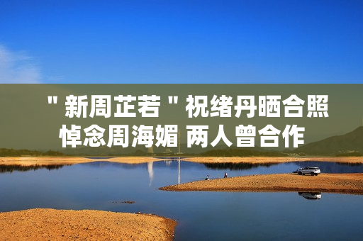 ＂新周芷若＂祝绪丹晒合照悼念周海媚 两人曾合作