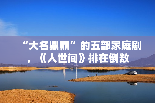 “大名鼎鼎”的五部家庭剧，《人世间》排在倒数