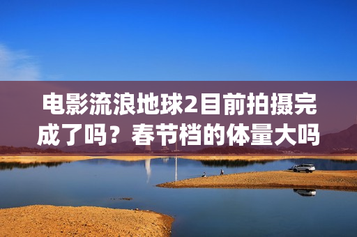 电影流浪地球2目前拍摄完成了吗？春节档的体量大吗？(电影流浪地球2星辰影院观看)