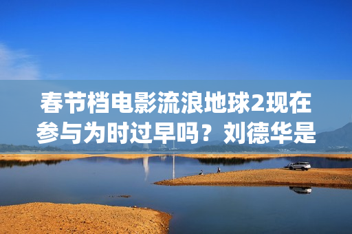 春节档电影流浪地球2现在参与为时过早吗？刘德华是主演吗？(我想看流浪的电影)