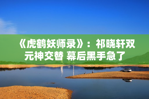 《虎鹤妖师录》：祁晓轩双元神交替 幕后黑手急了