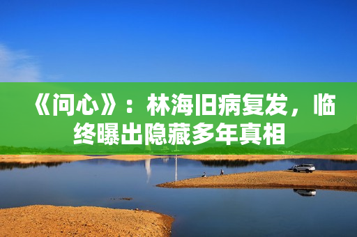 《问心》：林海旧病复发，临终曝出隐藏多年真相