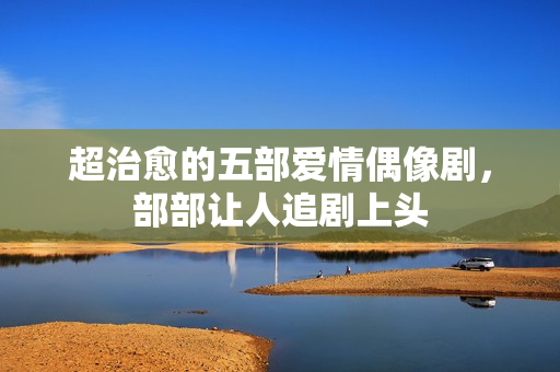 超治愈的五部爱情偶像剧，部部让人追剧上头