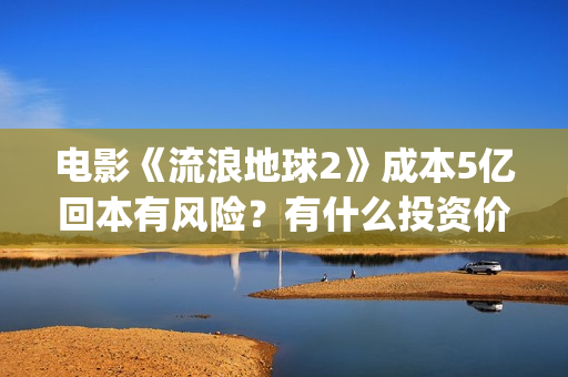 电影《流浪地球2》成本5亿回本有风险？有什么投资价值？(电影流浪地球改编自哪位作家的小说?)