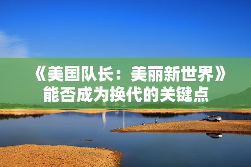 《美国队长:美丽新世界》能否成为换代的关键点 《美国队长:美丽新世界》能否成为换代的关键点