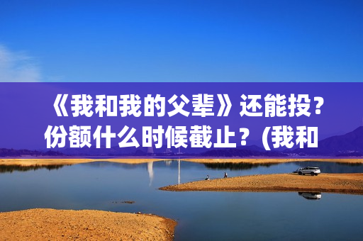 《我和我的父辈》还能投？份额什么时候截止？(我和我的父辈电影免费播放完整版观后感)