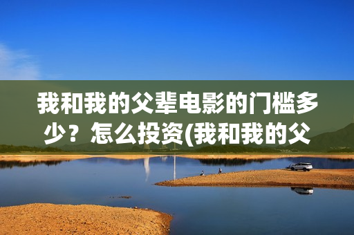 我和我的父辈电影的门槛多少？怎么投资(我和我的父辈电影多长时间能看完)