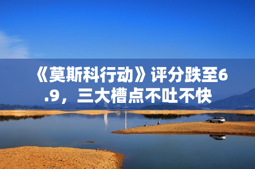 《莫斯科行动》评分跌至6.9，三大槽点不吐不快