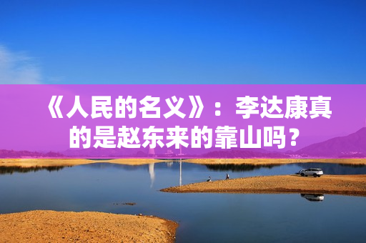 《人民的名义》：李达康真的是赵东来的靠山吗？
