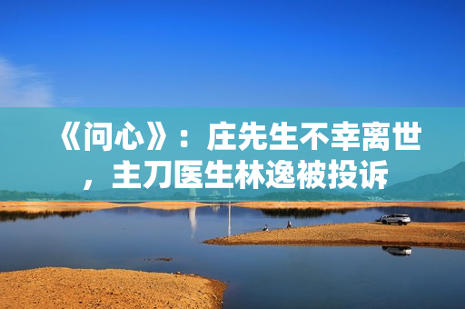 《问心》：庄先生不幸离世，主刀医生林逸被投诉
