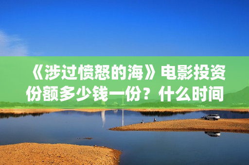 《涉过愤怒的海》电影投资份额多少钱一份?什么时间上映?(涉过愤怒的海电影免费观看完整普通话) 《涉过愤怒的海》电影投资份额多少钱一份?什么时间上映?(涉过愤怒的海电影免费观看完整普通话)