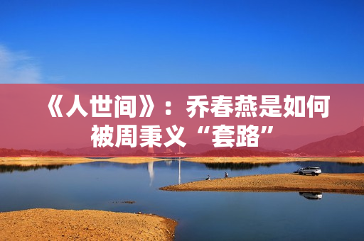 《人世间》：乔春燕是如何被周秉义“套路”