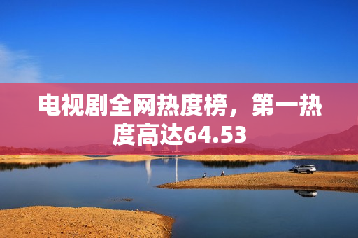 电视剧全网热度榜，第一热度高达64.53