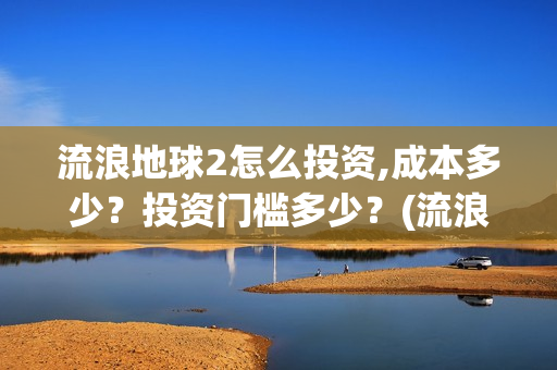 流浪地球2怎么投资,成本多少？投资门槛多少？(流浪地球2怎么有吴孟达)