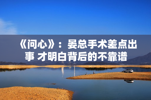 《问心》:晏总手术差点出事 才明白背后的不靠谱 《问心》:晏总手术差点出事 才明白背后的不靠谱