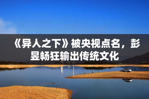 《异人之下》被央视点名,彭昱畅狂输出传统文化 《异人之下》被央视点名,彭昱畅狂输出传统文化