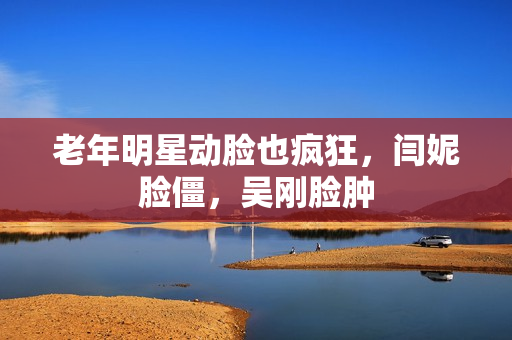 老年明星动脸也疯狂，闫妮脸僵，吴刚脸肿