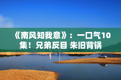 《南风知我意》：一口气10集！兄弟反目 朱旧背锅