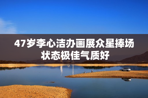 47岁李心洁办画展众星捧场 状态极佳气质好