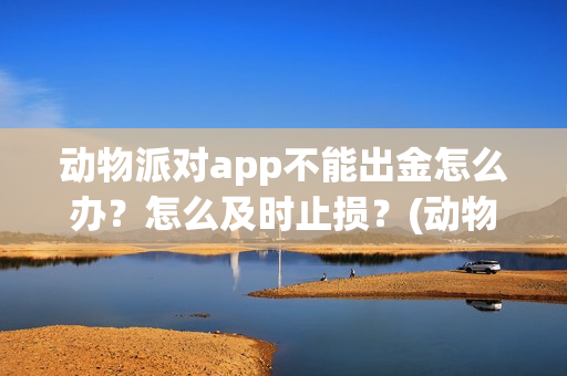 动物派对app不能出金怎么办？怎么及时止损？(动物派对进不去)