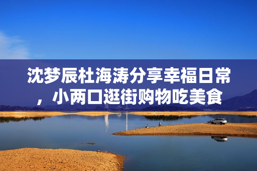 沈梦辰杜海涛分享幸福日常，小两口逛街购物吃美食