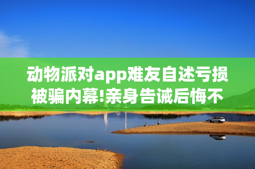 动物派对app难友自述亏损被骗内幕!亲身告诫后悔不已!(动物派对好玩吗)