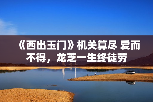 《西出玉门》机关算尽 爱而不得，龙芝一生终徒劳