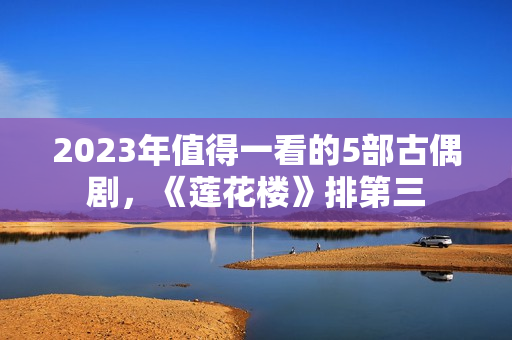 2023年值得一看的5部古偶剧，《莲花楼》排第三