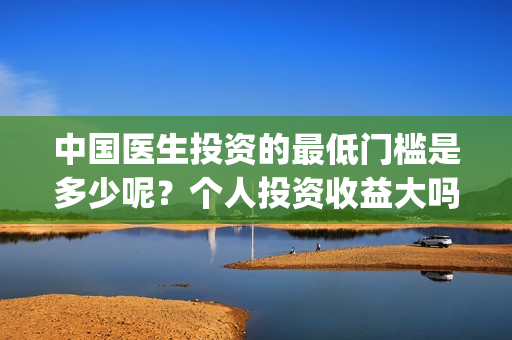中国医生投资的最低门槛是多少呢？个人投资收益大吗？(中国医生投资方是谁)