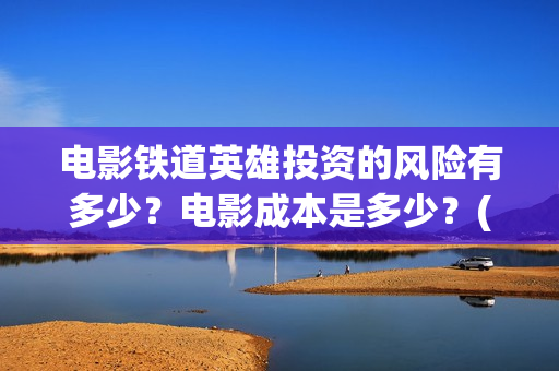 电影铁道英雄投资的风险有多少？电影成本是多少？(铁道英雄电影预告)