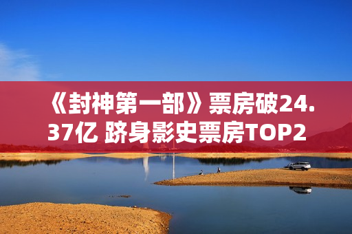 《封神第一部》票房破24.37亿 跻身影史票房TOP2