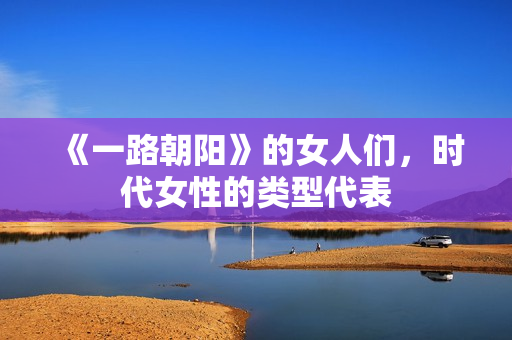 《一路朝阳》的女人们，时代女性的类型代表