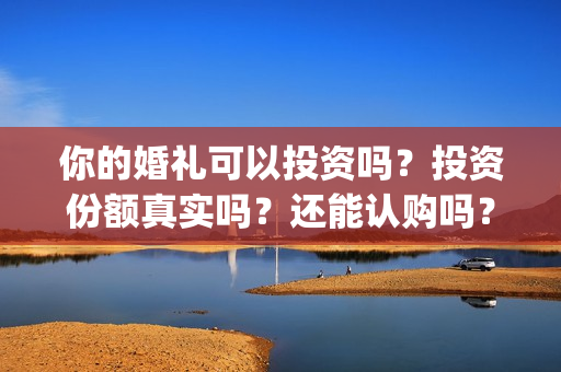 你的婚礼可以投资吗？投资份额真实吗？还能认购吗？(你的婚礼可以和对象去看吗)