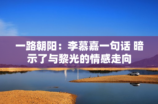 一路朝阳：李慕嘉一句话 暗示了与黎光的情感走向