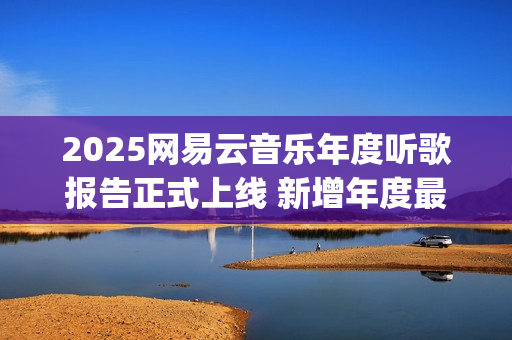 2025网易云音乐年度听歌报告正式上线 新增年度最爱专辑最爱歌手榜等创新维度(2025网易云音乐兑换码(没过期))