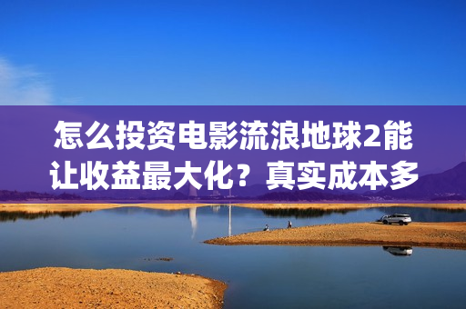 怎么投资电影流浪地球2能让收益最大化？真实成本多少？(怎么投资电影流量赚钱)