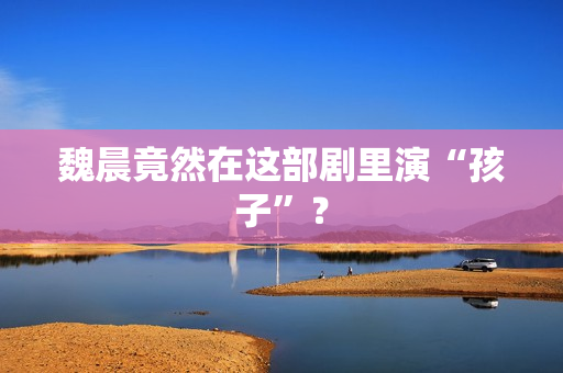 魏晨竟然在这部剧里演“孩子”？