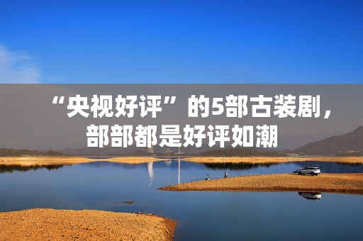 “央视好评”的5部古装剧，部部都是好评如潮