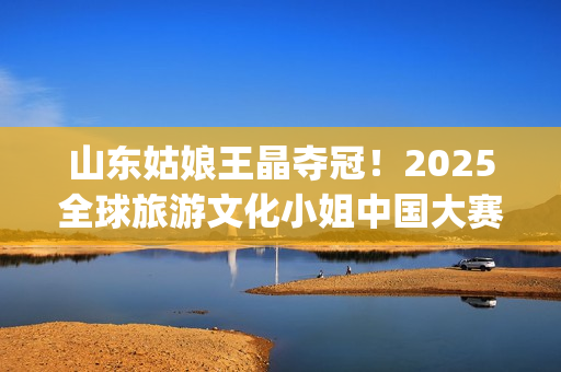 山东姑娘王晶夺冠！2025全球旅游文化小姐中国大赛总决赛华美收官(山东电视台主持人王晶)