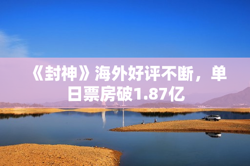 《封神》海外好评不断，单日票房破1.87亿