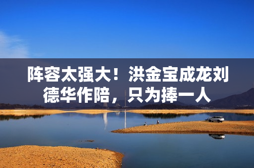 阵容太强大!洪金宝成龙刘德华作陪,只为捧一人 阵容太强大!洪金宝成龙刘德华作陪,只为捧一人